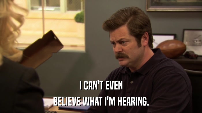 I CAN'T EVEN BELIEVE WHAT I'M HEARING. 