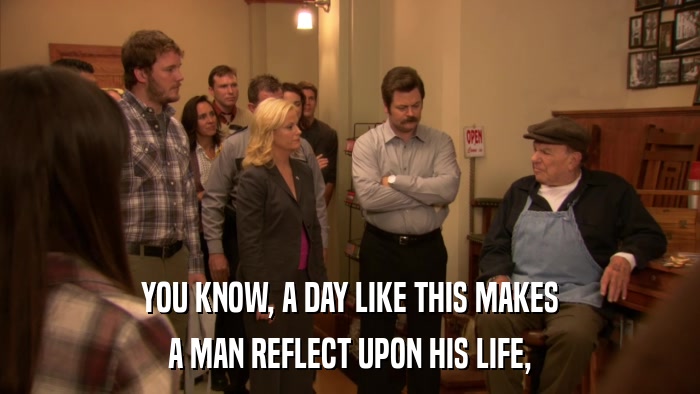 YOU KNOW, A DAY LIKE THIS MAKES A MAN REFLECT UPON HIS LIFE, 