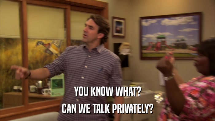 YOU KNOW WHAT? CAN WE TALK PRIVATELY? 