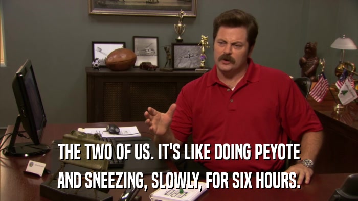 THE TWO OF US. IT'S LIKE DOING PEYOTE AND SNEEZING, SLOWLY, FOR SIX HOURS. 