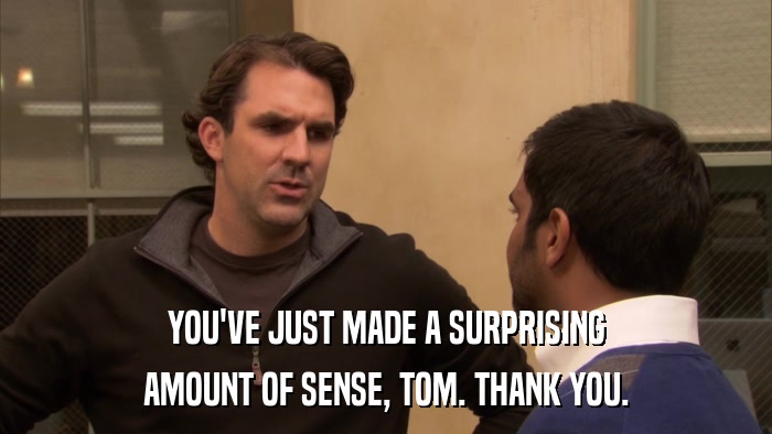 YOU'VE JUST MADE A SURPRISING AMOUNT OF SENSE, TOM. THANK YOU. 