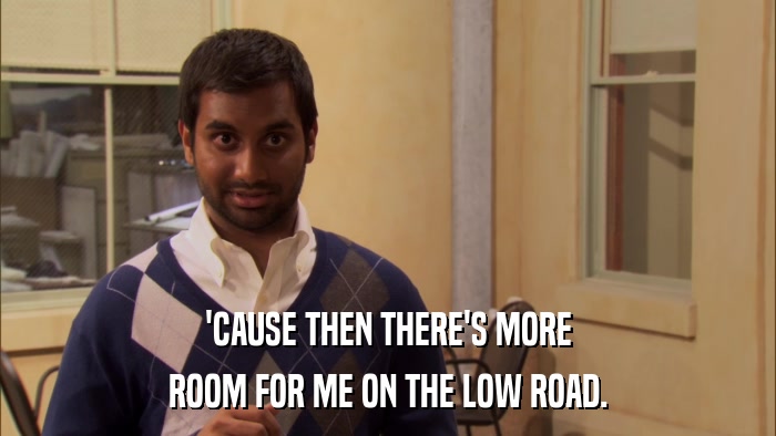 'CAUSE THEN THERE'S MORE ROOM FOR ME ON THE LOW ROAD. 
