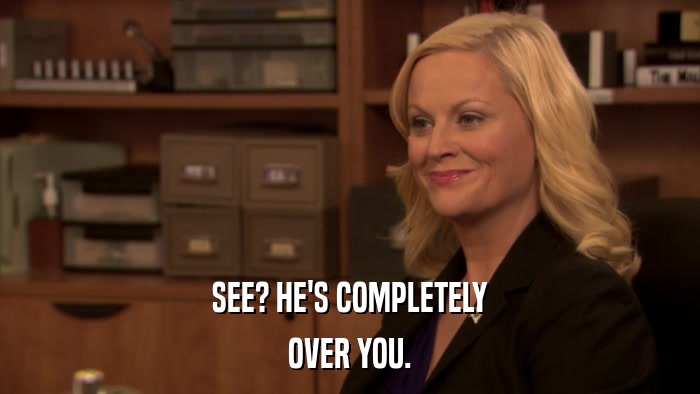 SEE? HE'S COMPLETELY OVER YOU. 