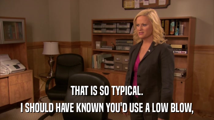 THAT IS SO TYPICAL. I SHOULD HAVE KNOWN YOU'D USE A LOW BLOW, 