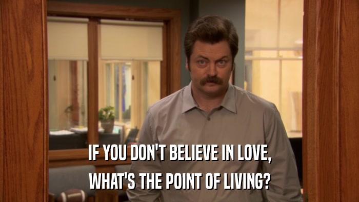 IF YOU DON'T BELIEVE IN LOVE, WHAT'S THE POINT OF LIVING? 