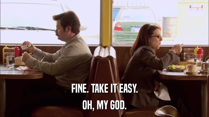 FINE. TAKE IT EASY. OH, MY GOD. 