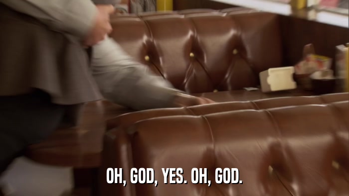 OH, GOD, YES. OH, GOD.  