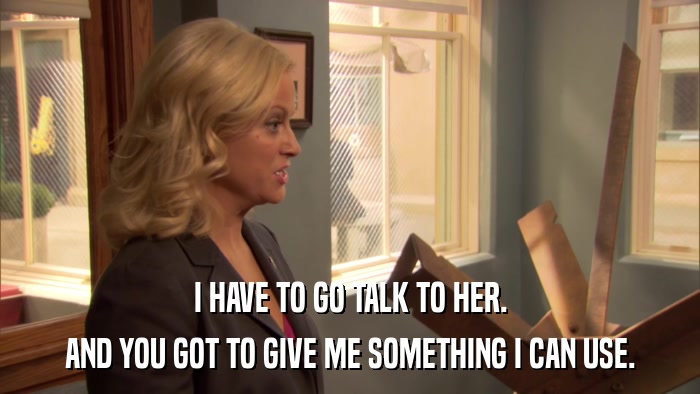 I HAVE TO GO TALK TO HER. AND YOU GOT TO GIVE ME SOMETHING I CAN USE. 