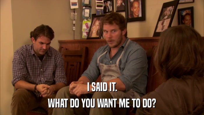 I SAID IT. WHAT DO YOU WANT ME TO DO? 