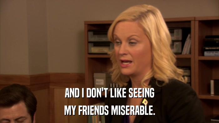 AND I DON'T LIKE SEEING MY FRIENDS MISERABLE. 