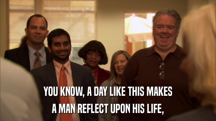 YOU KNOW, A DAY LIKE THIS MAKES A MAN REFLECT UPON HIS LIFE, 