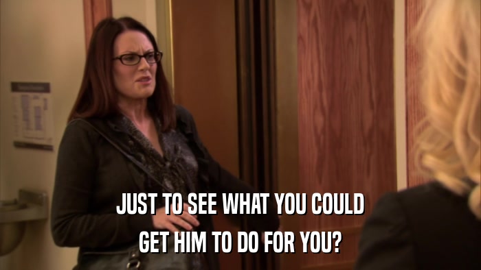 JUST TO SEE WHAT YOU COULD GET HIM TO DO FOR YOU? 