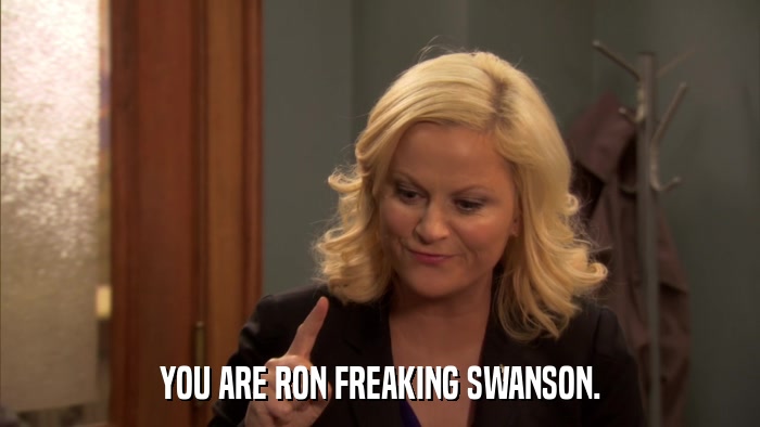 YOU ARE RON FREAKING SWANSON.  