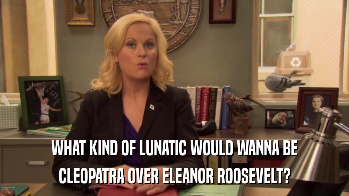 WHAT KIND OF LUNATIC WOULD WANNA BE CLEOPATRA OVER ELEANOR ROOSEVELT? 