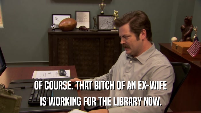 OF COURSE. THAT BITCH OF AN EX-WIFE IS WORKING FOR THE LIBRARY NOW. 