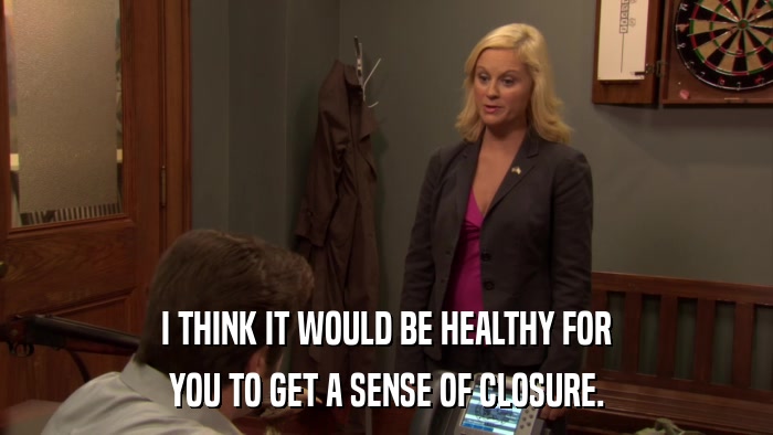 I THINK IT WOULD BE HEALTHY FOR YOU TO GET A SENSE OF CLOSURE. 
