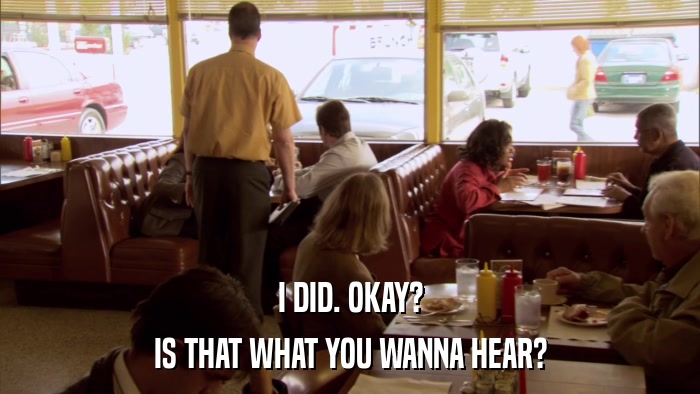 I DID. OKAY? IS THAT WHAT YOU WANNA HEAR? 