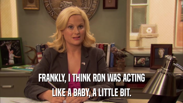 FRANKLY, I THINK RON WAS ACTING LIKE A BABY, A LITTLE BIT. 