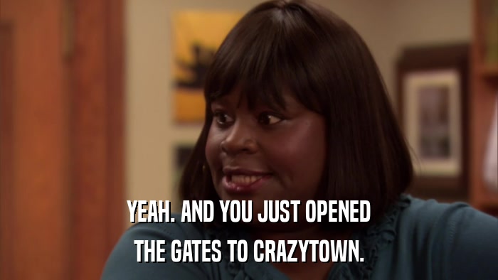 YEAH. AND YOU JUST OPENED THE GATES TO CRAZYTOWN. 