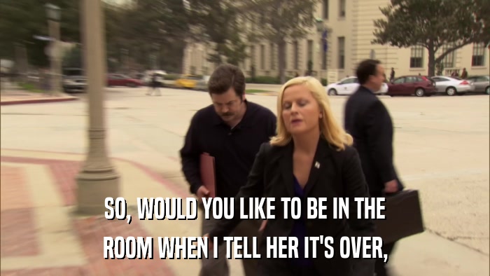 SO, WOULD YOU LIKE TO BE IN THE ROOM WHEN I TELL HER IT'S OVER, 