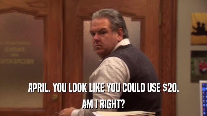 APRIL. YOU LOOK LIKE YOU COULD USE $20. AM I RIGHT? 