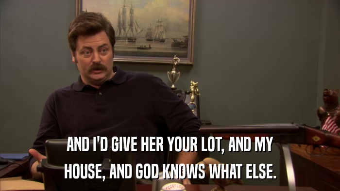 AND I'D GIVE HER YOUR LOT, AND MY HOUSE, AND GOD KNOWS WHAT ELSE. 