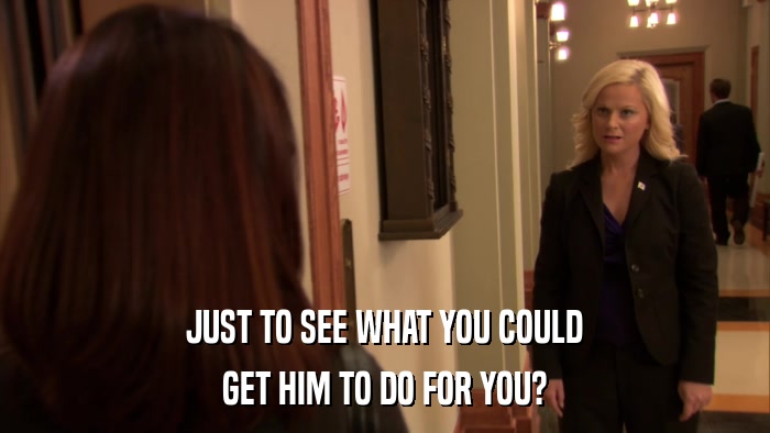 JUST TO SEE WHAT YOU COULD GET HIM TO DO FOR YOU? 