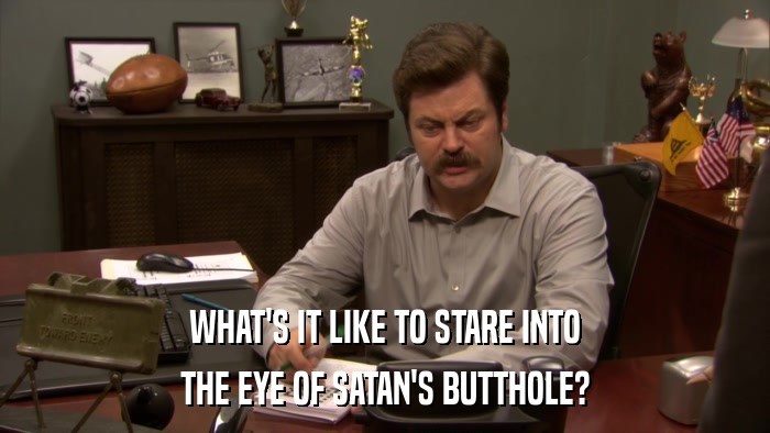 WHAT'S IT LIKE TO STARE INTO THE EYE OF SATAN'S BUTTHOLE? 