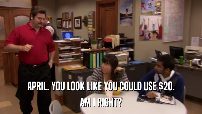 APRIL. YOU LOOK LIKE YOU COULD USE $20. AM I RIGHT? 