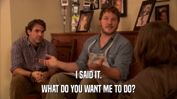 I SAID IT. WHAT DO YOU WANT ME TO DO? 