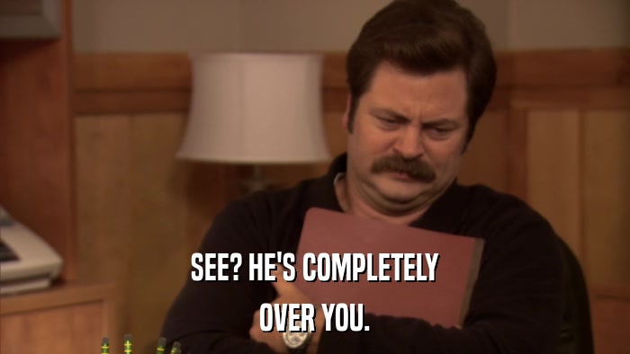 SEE? HE'S COMPLETELY OVER YOU. 