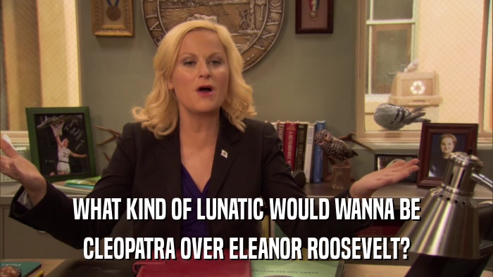 WHAT KIND OF LUNATIC WOULD WANNA BE CLEOPATRA OVER ELEANOR ROOSEVELT? 