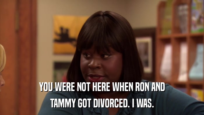 YOU WERE NOT HERE WHEN RON AND TAMMY GOT DIVORCED. I WAS. 