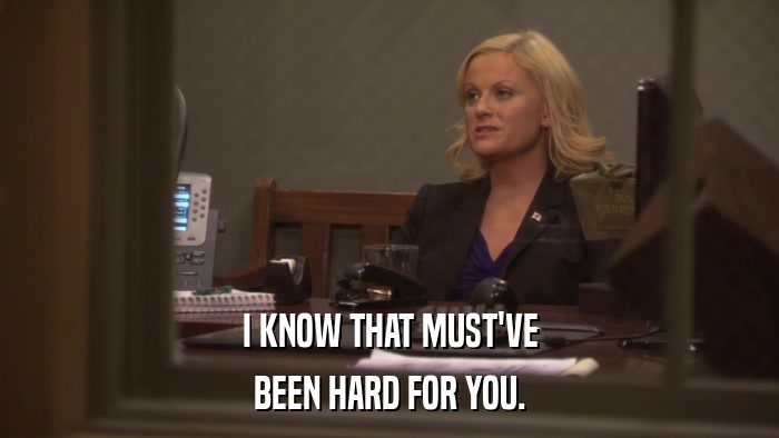 I KNOW THAT MUST'VE BEEN HARD FOR YOU. 