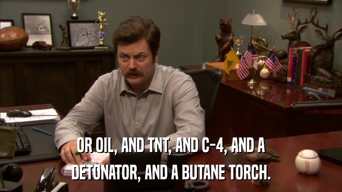 OR OIL, AND TNT, AND C-4, AND A DETONATOR, AND A BUTANE TORCH. 