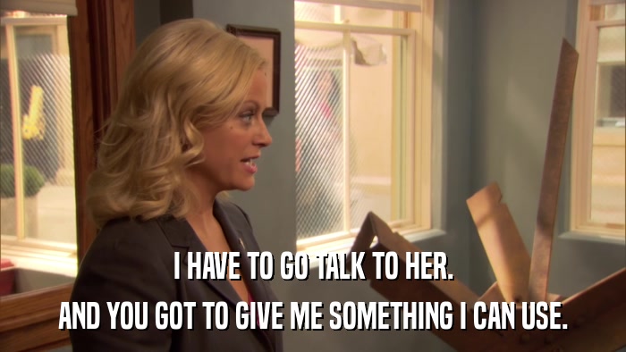 I HAVE TO GO TALK TO HER. AND YOU GOT TO GIVE ME SOMETHING I CAN USE. 