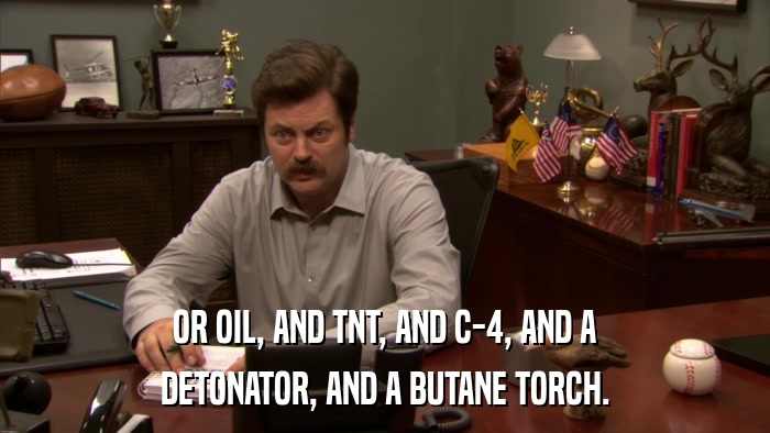 OR OIL, AND TNT, AND C-4, AND A DETONATOR, AND A BUTANE TORCH. 