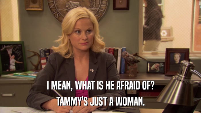 I MEAN, WHAT IS HE AFRAID OF? TAMMY'S JUST A WOMAN. 