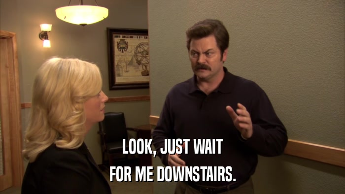 LOOK, JUST WAIT FOR ME DOWNSTAIRS. 