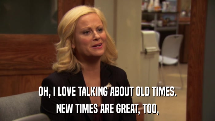 OH, I LOVE TALKING ABOUT OLD TIMES. NEW TIMES ARE GREAT, TOO, 