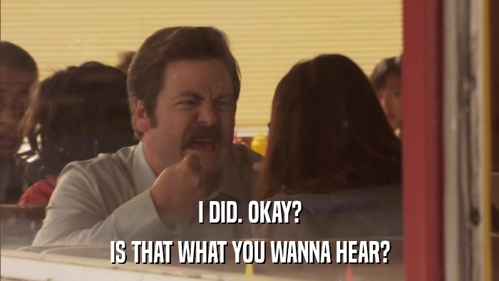 I DID. OKAY? IS THAT WHAT YOU WANNA HEAR? 