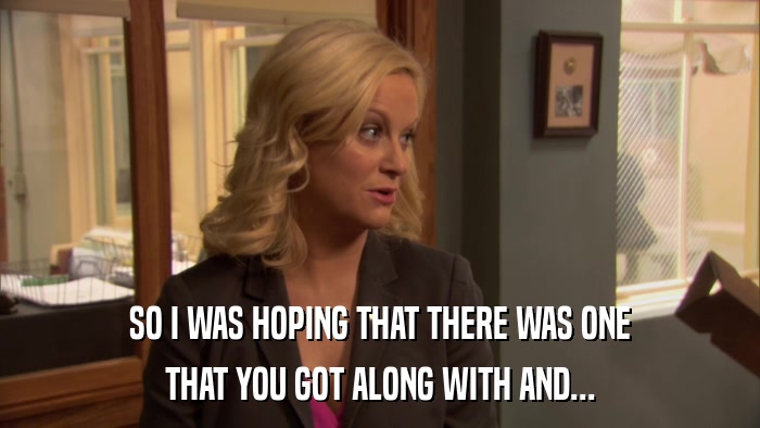 SO I WAS HOPING THAT THERE WAS ONE THAT YOU GOT ALONG WITH AND... 