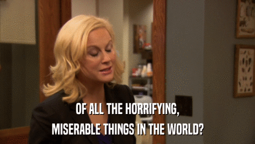 OF ALL THE HORRIFYING, MISERABLE THINGS IN THE WORLD? 