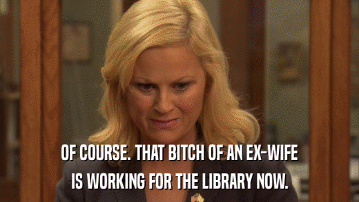 OF COURSE. THAT BITCH OF AN EX-WIFE IS WORKING FOR THE LIBRARY NOW. 