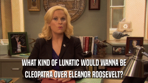 WHAT KIND OF LUNATIC WOULD WANNA BE CLEOPATRA OVER ELEANOR ROOSEVELT? 