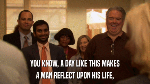 YOU KNOW, A DAY LIKE THIS MAKES A MAN REFLECT UPON HIS LIFE, 