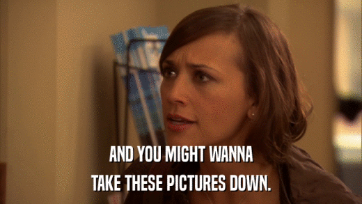 AND YOU MIGHT WANNA TAKE THESE PICTURES DOWN. 