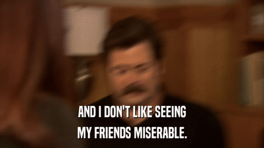 AND I DON'T LIKE SEEING MY FRIENDS MISERABLE. 