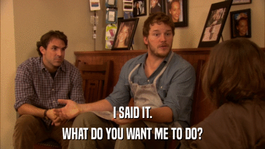I SAID IT. WHAT DO YOU WANT ME TO DO? 