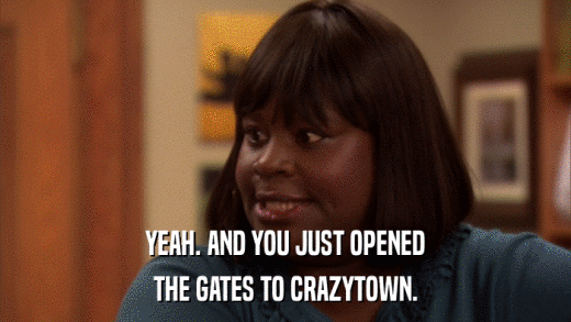 YEAH. AND YOU JUST OPENED THE GATES TO CRAZYTOWN. 